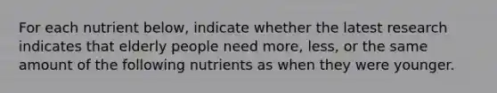 For each nutrient below, indicate whether the latest research indicates that elderly people need more, less, or the same amount of the following nutrients as when they were younger.