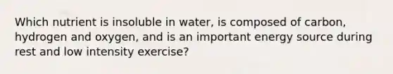 Which nutrient is insoluble in water, is composed of carbon, hydrogen and oxygen, and is an important energy source during rest and low intensity exercise?