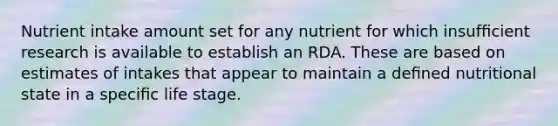 Nutrient intake amount set for any nutrient for which insufﬁcient research is available to establish an RDA. These are based on estimates of intakes that appear to maintain a deﬁned nutritional state in a speciﬁc life stage.