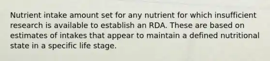 Nutrient intake amount set for any nutrient for which insufficient research is available to establish an RDA. These are based on estimates of intakes that appear to maintain a defined nutritional state in a specific life stage.