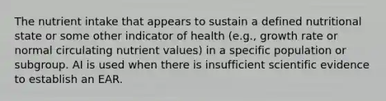 The nutrient intake that appears to sustain a defined nutritional state or some other indicator of health (e.g., growth rate or normal circulating nutrient values) in a specific population or subgroup. AI is used when there is insufficient scientific evidence to establish an EAR.