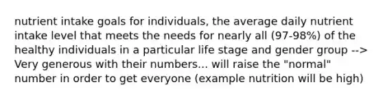 nutrient intake goals for individuals, the average daily nutrient intake level that meets the needs for nearly all (97-98%) of the healthy individuals in a particular life stage and gender group --> Very generous with their numbers... will raise the "normal" number in order to get everyone (example nutrition will be high)