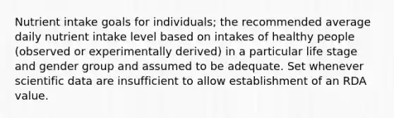 Nutrient intake goals for individuals; the recommended average daily nutrient intake level based on intakes of healthy people (observed or experimentally derived) in a particular life stage and gender group and assumed to be adequate. Set whenever scientific data are insufficient to allow establishment of an RDA value.