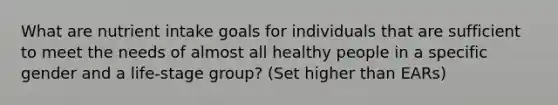 What are nutrient intake goals for individuals that are sufficient to meet the needs of almost all healthy people in a specific gender and a life-stage group? (Set higher than EARs)