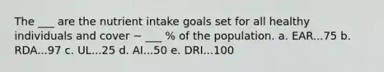 The ___ are the nutrient intake goals set for all healthy individuals and cover ~ ___ % of the population. a. EAR...75 b. RDA...97 c. UL...25 d. AI...50 e. DRI...100