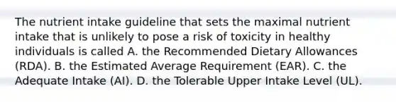 The nutrient intake guideline that sets the maximal nutrient intake that is unlikely to pose a risk of toxicity in healthy individuals is called A. the Recommended Dietary Allowances (RDA). B. the Estimated Average Requirement (EAR). C. the Adequate Intake (AI). D. the Tolerable Upper Intake Level (UL).