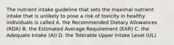 The nutrient intake guideline that sets the maximal nutrient intake that is unlikely to pose a risk of toxicity in healthy individuals is called A. the Recommended Dietary Allowances (RDA) B. the Estimated Average Requirement (EAR) C. the Adequate Intake (AI) D. the Tolerable Upper Intake Level (UL)