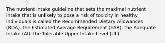 The nutrient intake guideline that sets the maximal nutrient intake that is unlikely to pose a risk of toxicity in healthy individuals is called the Recommended Dietary Allowances (RDA). the Estimated Average Requirement (EAR). the Adequate Intake (AI). the Tolerable Upper Intake Level (UL).