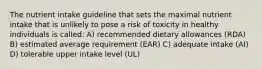 The nutrient intake guideline that sets the maximal nutrient intake that is unlikely to pose a risk of toxicity in healthy individuals is called: A) recommended dietary allowances (RDA) B) estimated average requirement (EAR) C) adequate intake (AI) D) tolerable upper intake level (UL)