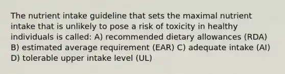 The nutrient intake guideline that sets the maximal nutrient intake that is unlikely to pose a risk of toxicity in healthy individuals is called: A) recommended dietary allowances (RDA) B) estimated average requirement (EAR) C) adequate intake (AI) D) tolerable upper intake level (UL)