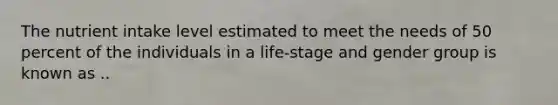 The nutrient intake level estimated to meet the needs of 50 percent of the individuals in a life-stage and gender group is known as ..