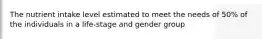 The nutrient intake level estimated to meet the needs of 50% of the individuals in a life-stage and gender group