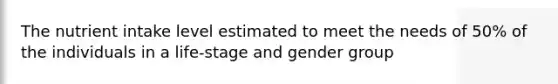 The nutrient intake level estimated to meet the needs of 50% of the individuals in a life-stage and gender group