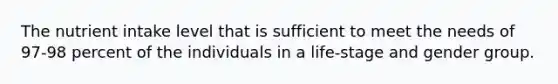 The nutrient intake level that is sufficient to meet the needs of 97-98 percent of the individuals in a life-stage and gender group.