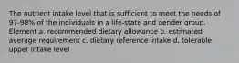 The nutrient intake level that is sufficient to meet the needs of 97-98% of the individuals in a life-state and gender group. Element a. recommended dietary allowance b. estimated average requirement c. dietary reference intake d. tolerable upper intake level