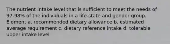 The nutrient intake level that is sufficient to meet the needs of 97-98% of the individuals in a life-state and gender group. Element a. recommended dietary allowance b. estimated average requirement c. dietary reference intake d. tolerable upper intake level