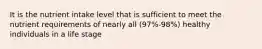 It is the nutrient intake level that is sufficient to meet the nutrient requirements of nearly all (97%-98%) healthy individuals in a life stage