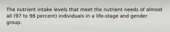 The nutrient intake levels that meet the nutrient needs of almost all (97 to 98 percent) individuals in a life-stage and gender group.