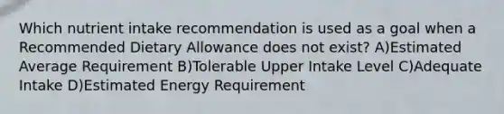 Which nutrient intake recommendation is used as a goal when a Recommended Dietary Allowance does not exist? A)Estimated Average Requirement B)Tolerable Upper Intake Level C)Adequate Intake D)Estimated Energy Requirement