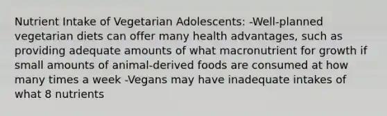 Nutrient Intake of Vegetarian Adolescents: -Well-planned vegetarian diets can offer many health advantages, such as providing adequate amounts of what macronutrient for growth if small amounts of animal-derived foods are consumed at how many times a week -Vegans may have inadequate intakes of what 8 nutrients