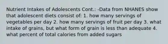 Nutrient Intakes of Adolescents Cont.: -Data from NHANES show that adolescent diets consist of: 1. how many servings of vegetables per day 2. how many servings of fruit per day 3. what intake of grains, but what form of grain is less than adequate 4. what percent of total calories from added sugars