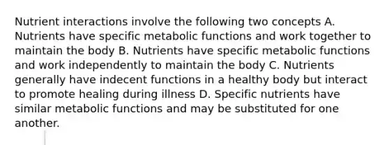 Nutrient interactions involve the following two concepts A. Nutrients have specific metabolic functions and work together to maintain the body B. Nutrients have specific metabolic functions and work independently to maintain the body C. Nutrients generally have indecent functions in a healthy body but interact to promote healing during illness D. Specific nutrients have similar metabolic functions and may be substituted for one another.