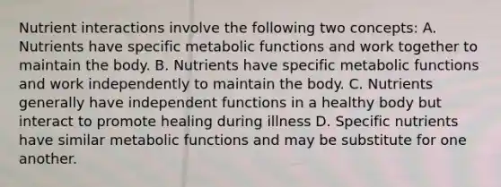 Nutrient interactions involve the following two concepts: A. Nutrients have specific metabolic functions and work together to maintain the body. B. Nutrients have specific metabolic functions and work independently to maintain the body. C. Nutrients generally have independent functions in a healthy body but interact to promote healing during illness D. Specific nutrients have similar metabolic functions and may be substitute for one another.