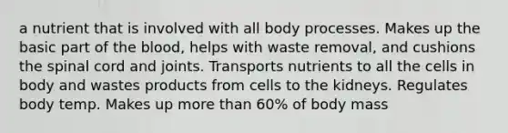 a nutrient that is involved with all body processes. Makes up the basic part of the blood, helps with waste removal, and cushions the spinal cord and joints. Transports nutrients to all the cells in body and wastes products from cells to the kidneys. Regulates body temp. Makes up more than 60% of body mass