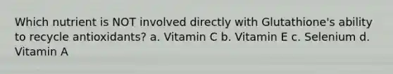 Which nutrient is NOT involved directly with Glutathione's ability to recycle antioxidants? a. Vitamin C b. Vitamin E c. Selenium d. Vitamin A