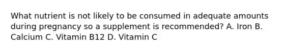 What nutrient is not likely to be consumed in adequate amounts during pregnancy so a supplement is recommended? A. Iron B. Calcium C. Vitamin B12 D. Vitamin C