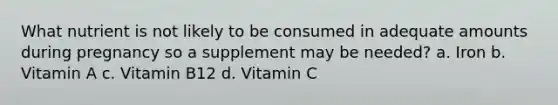 What nutrient is not likely to be consumed in adequate amounts during pregnancy so a supplement may be needed? a. Iron b. Vitamin A c. Vitamin B12 d. Vitamin C