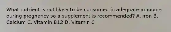 What nutrient is not likely to be consumed in adequate amounts during pregnancy so a supplement is recommended? A. iron B. Calcium C. Vitamin B12 D. Vitamin C