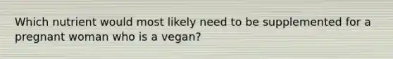 Which nutrient would most likely need to be supplemented for a pregnant woman who is a vegan?​