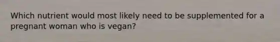 Which nutrient would most likely need to be supplemented for a pregnant woman who is vegan?