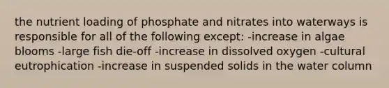 the nutrient loading of phosphate and nitrates into waterways is responsible for all of the following except: -increase in algae blooms -large fish die-off -increase in dissolved oxygen -cultural eutrophication -increase in suspended solids in the water column