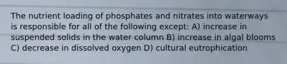 The nutrient loading of phosphates and nitrates into waterways is responsible for all of the following except: A) increase in suspended solids in the water column B) increase in algal blooms C) decrease in dissolved oxygen D) cultural eutrophication