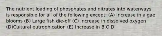 The nutrient loading of phosphates and nitrates into waterways is responsible for all of the following except: (A) Increase in algae blooms (B) Large fish die-off (C) Increase in dissolved oxygen (D)Cultural eutrophication (E) Increase in B.O.D.