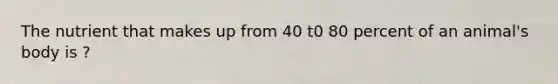 The nutrient that makes up from 40 t0 80 percent of an animal's body is ?