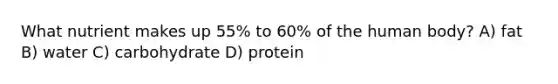 What nutrient makes up 55% to 60% of the human body? A) fat B) water C) carbohydrate D) protein