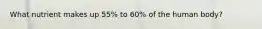 What nutrient makes up 55% to 60% of the human body?