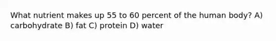 What nutrient makes up 55 to 60 percent of the human body? A) carbohydrate B) fat C) protein D) water