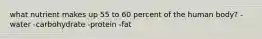 what nutrient makes up 55 to 60 percent of the human body? -water -carbohydrate -protein -fat