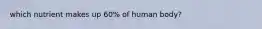 which nutrient makes up 60% of human body?