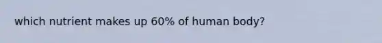 which nutrient makes up 60% of human body?