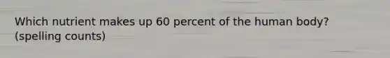 Which nutrient makes up 60 percent of the human body? (spelling counts)