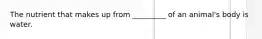 The nutrient that makes up from _________ of an animal's body is water.