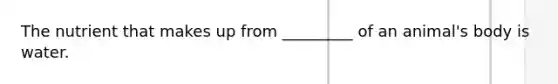 The nutrient that makes up from _________ of an animal's body is water.