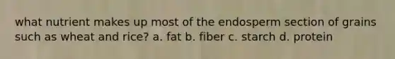 what nutrient makes up most of the endosperm section of grains such as wheat and rice? a. fat b. fiber c. starch d. protein