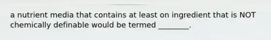 a nutrient media that contains at least on ingredient that is NOT chemically definable would be termed ________.