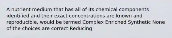 A nutrient medium that has all of its chemical components identified and their exact concentrations are known and reproducible, would be termed Complex Enriched Synthetic None of the choices are correct Reducing